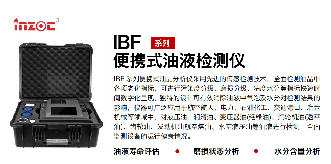 IBF系列便攜式油液檢測(cè)分析儀采用先進(jìn)的傳感檢測(cè)技術(shù)，全面檢測(cè)油品中各項(xiàng)老化指標(biāo)，可進(jìn)行污染度清潔度分級(jí)、磨損分級(jí)、粘度水分等指標(biāo)快速時(shí)間數(shù)字化呈現(xiàn)，獨(dú)特的設(shè)計(jì)可有效消除油液中氣泡及水分對(duì)檢測(cè)結(jié)果的影響，儀器可廣泛應(yīng)用于航空航天、電力、石油化工、交通港口、冶金機(jī)械等領(lǐng)域中，對(duì)液壓油、潤(rùn)滑油、變壓器油(絕緣油)、汽輪機(jī)油(透平油)、齒輪油、發(fā)動(dòng)機(jī)油航空煤油、水基液壓油等油液進(jìn)行檢測(cè)，全面監(jiān)測(cè)設(shè)備的運(yùn)行健康情況，如便攜式油液顆粒計(jì)數(shù)器，液體顆粒清潔度檢測(cè)儀，汽車零部件，服務(wù)器液冷板，散熱器，算力柜，冷卻液等清潔度監(jiān)測(cè)儀器等。
行業(yè)：鋼鐵、石化、盾構(gòu)、電力、風(fēng)電、大型設(shè)備、實(shí)驗(yàn)室
油品：液壓油、透平油、柴機(jī)油、齒輪油、變壓器油