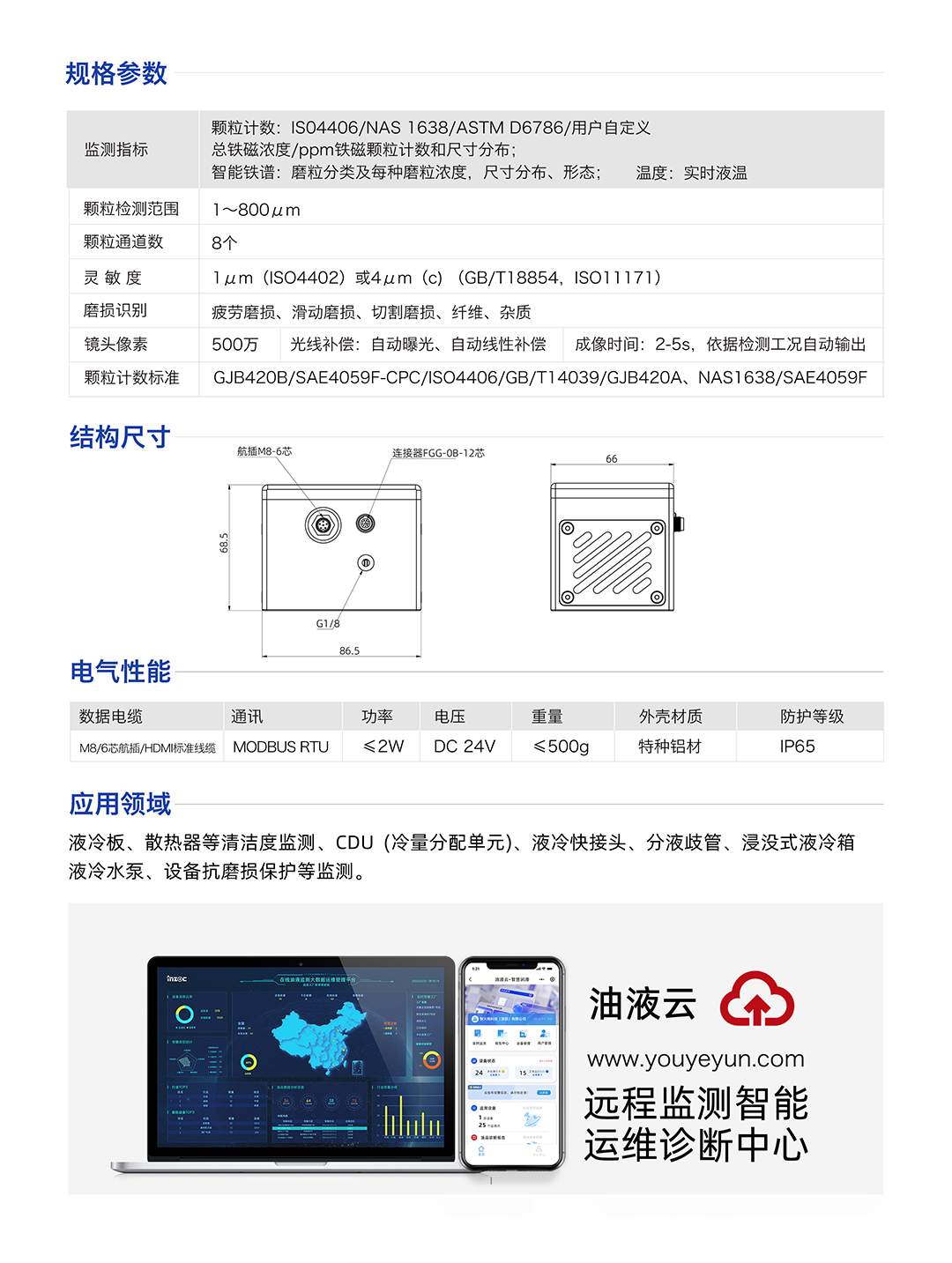IFD-3H動態圖像顆粒傳感器參數：
規格參數：
1.顆粒計數:IS04406/NAS1638/ASTMD6786/用戶自定義/總鐵磁濃度/ppm鐵磁顆粒計數和尺寸分布;
2.智能鐵譜:磨粒分類及每種磨粒濃度，尺寸分布、形態;溫度:實時液溫
顆粒檢測范圍：1~800um
顆粒通道數：8個
靈敏度：1um (ISO4402)或4um (c) (GB/T18854, ISO11171)
磨損識別：疲勞磨損、滑動磨損、切割磨損、纖維、雜質
鏡頭像素：500萬，光線補償:自動曝光、自動線性補償成像時間:2-5s，依據檢測工況自動輸出
顆粒計數標準：GJB420B/SAE4059F-CPC/ISO4406/GB/T14039/GJB420A, NAS1638/SAE4059F
IFD-3H動態圖像顆粒傳感器應用領域：液冷板、散熱器等清潔度監測、CDU(冷量分配單元)、液冷快接頭、分液歧管、浸沒式液冷箱液冷水泵、設備抗磨損保護等監測。