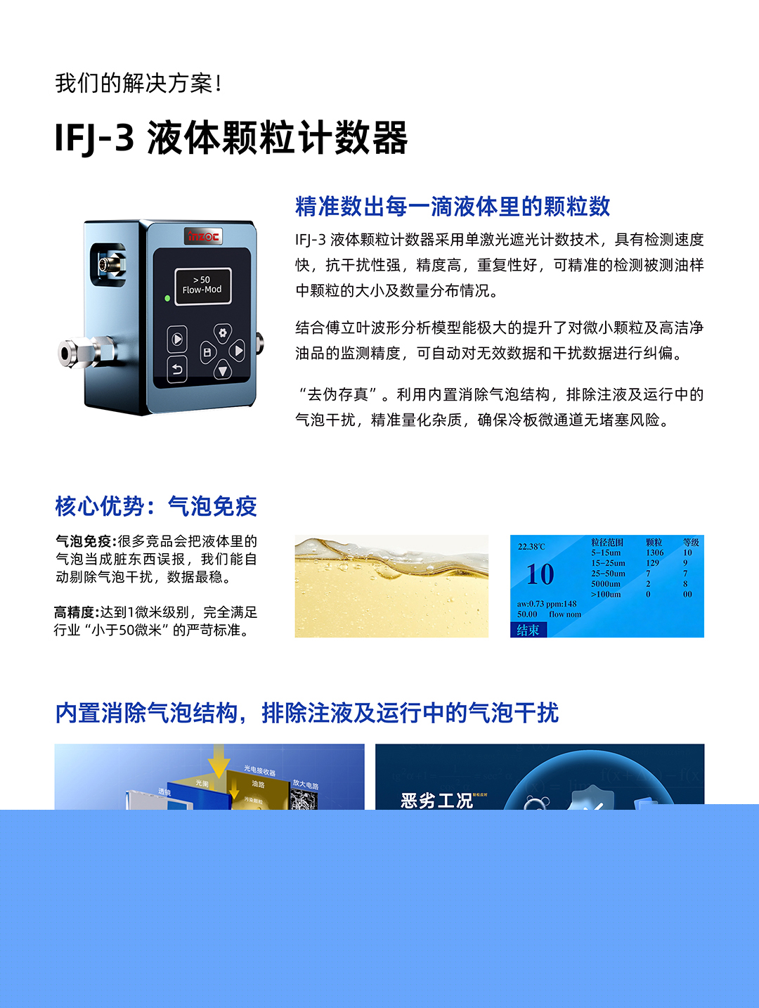 IFJ-3 液體顆粒計數器
精準數出每一滴液體里的顆粒數
IFJ-3液體顆粒計數器采用單激光遮光計數技術，具有檢測速度快，抗干擾性強，精度高，重復性好，可精準的檢測被測油樣中顆粒的大小及數量分布情況。
結合傅立葉波形分析模型能極大的提升了對微小顆粒及高潔凈油品的監測精度，可自動對無效數據和干擾數據進行糾偏。
利用內置消除氣泡結構，排除注液及運行中的氣泡干擾，精準量化雜質，確保冷板微通道無堵塞風險。
核心優勢:氣泡免疫
氣泡免疫:很多競品會把液體里的氣泡當成臟東西誤報，我們能自動剔除氣泡干擾，數據最穩。
高精度:達到1微米級別，完全滿足行業小于50微米的嚴苛標準。