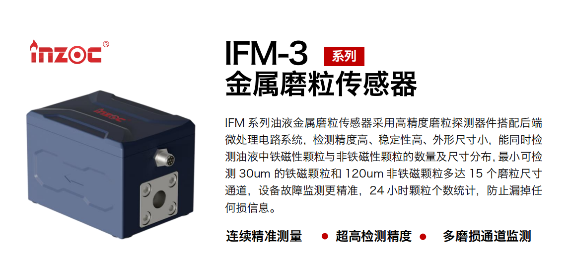 IFM-3系列油液金屬磨粒傳感器采用高精度磨粒探測器件搭配后端微處理電路系統(tǒng)，檢測精度高、穩(wěn)定性高、外形尺寸小，能同時(shí)檢測油液中鐵磁性顆粒與非鐵磁性顆粒的數(shù)量及尺寸分布，最小可檢測 30um 的鐵磁顆粒和 120um 非鐵磁顆粒多達(dá) 15 個(gè)磨粒尺寸通道，設(shè)備故障監(jiān)測更精準(zhǔn)，24 小時(shí)顆粒個(gè)數(shù)統(tǒng)計(jì)，防止漏掉任何損信息。
行業(yè)：鋼鐵冶金/石油化工/能源電力/水泥建材/大型機(jī)械/煤炭采礦/工程機(jī)械等
油品：齒輪油/液壓油/透平油/柴機(jī)油/絕緣油等