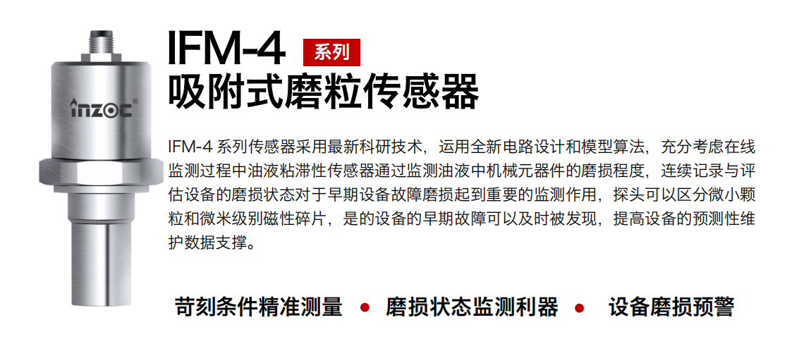 IFM-4系列油液吸附式磨粒傳感器采用最新科研技術(shù)，運(yùn)用全新電路設(shè)計(jì)和模型算法，充分考慮在線監(jiān)測(cè)過(guò)程中油液粘滯性傳感器通過(guò)監(jiān)測(cè)油液中機(jī)械元器件的磨損程度，連續(xù)記錄與評(píng)估設(shè)備的磨損狀態(tài)對(duì)于早期設(shè)備故障磨損起到重要的監(jiān)測(cè)作用，探頭可以區(qū)分微小顆粒和微米級(jí)別磁性碎片，是的設(shè)備的早期故障可以及時(shí)被發(fā)現(xiàn)，提高設(shè)備的預(yù)測(cè)性維護(hù)數(shù)據(jù)支撐。
行業(yè)：鋼鐵、石化、盾構(gòu)、電力、風(fēng)電、大型設(shè)備、OEM 集成等
油品：液壓油、透平油、柴機(jī)油、絕緣油、變壓器油等