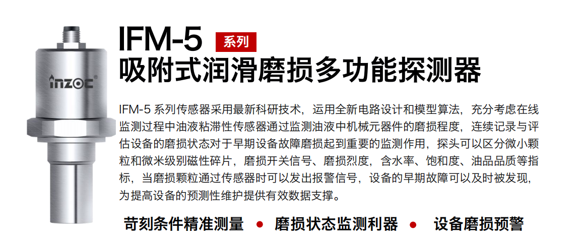 IFM-5吸附式潤滑磨損多功能探測器采用最新科研技術(shù)，運(yùn)用全新電路設(shè)計和模型算法，充分考慮在線監(jiān)測過程中油液粘滯性傳感器通過監(jiān)測油液中機(jī)械元器件的磨損程度，連續(xù)記錄與評估設(shè)備的磨損狀態(tài)對于早期設(shè)備故障磨損起到重要的監(jiān)測作用，探頭可以區(qū)分微小顆粒和微米級別磁性碎片，磨損開關(guān)信號、磨損烈度，含水率、飽和度、油品品質(zhì)等指標(biāo)，當(dāng)磨損顆粒通過傳感器時可以發(fā)出報警信號，設(shè)備的早期故障可以及時被發(fā)現(xiàn)，為提高設(shè)備的預(yù)測性維護(hù)提供有效數(shù)據(jù)支撐。
行業(yè)：鋼鐵、石化、盾構(gòu)、電力、風(fēng)電、大型設(shè)備、OEM 集成等
油品：液壓油、透平油、柴機(jī)油、絕緣油、變壓器油等