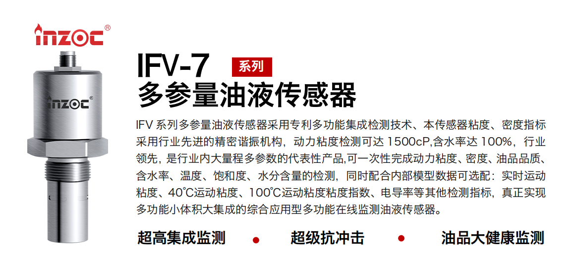 IFV 系列多參量油液傳感器采用專利多功能集成檢測(cè)技術(shù)、本傳感器粘度、密度指標(biāo)采用行業(yè)先進(jìn)的精密諧振機(jī)構(gòu)，動(dòng)力粘度檢測(cè)可達(dá) 1500cP,含水率達(dá) 100%，行業(yè)領(lǐng)先，是行業(yè)內(nèi)大量程多參數(shù)的代表性產(chǎn)品,可一次性完成動(dòng)力粘度、密度、油品品質(zhì)、含水率、溫度、飽和度、水分含量的檢測(cè)，同時(shí)配合內(nèi)部模型數(shù)據(jù)可選配：實(shí)時(shí)運(yùn)動(dòng)粘度、40℃運(yùn)動(dòng)粘度、100℃運(yùn)動(dòng)粘度粘度指數(shù)、電導(dǎo)率等其他檢測(cè)指標(biāo)，真正實(shí)現(xiàn)多功能小體積大集成的綜合應(yīng)用型多功能在線監(jiān)測(cè)油液傳感器。
行業(yè)：鋼鐵冶金/石油化工/能源電力/水泥建材/大型機(jī)械/地下挖掘等
油品：齒輪油/液壓油/透平油/柴機(jī)油/絕緣油等
