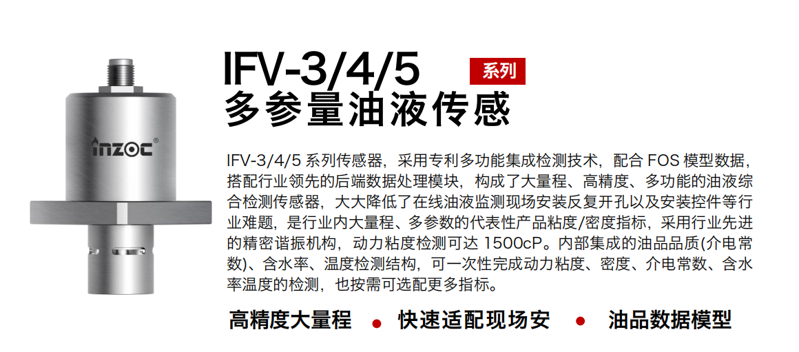 IFV-3/4/5多參量油液傳感器，采用專利多功能集成檢測(cè)技術(shù)，配合 FOS 模型數(shù)據(jù)，搭配行業(yè)領(lǐng)先的后端數(shù)據(jù)處理模塊，構(gòu)成了大量程、高精度、多功能的油液綜合檢測(cè)傳感器，大大降低了在線油液監(jiān)測(cè)現(xiàn)場(chǎng)安裝反復(fù)開孔以及安裝控件等行業(yè)難題，是行業(yè)內(nèi)大量程、多參數(shù)的代表性產(chǎn)品粘度/密度指標(biāo)，采用行業(yè)先進(jìn)的精密諧振機(jī)構(gòu)，動(dòng)力粘度檢測(cè)可達(dá) 1500cP。內(nèi)部集成的油品品質(zhì)(介電常數(shù))、含水率、溫度檢測(cè)結(jié)構(gòu)，可一次性完成動(dòng)力粘度、密度、介電常數(shù)、含水率溫度的檢測(cè)，也按需可選配更多指標(biāo)。
行業(yè)：鋼鐵冶金/石油化工/能源電力/水泥建材/大型機(jī)械/煤炭采礦/地下挖掘等
油品：齒輪油/液壓油/透平油/柴機(jī)油/絕緣油等