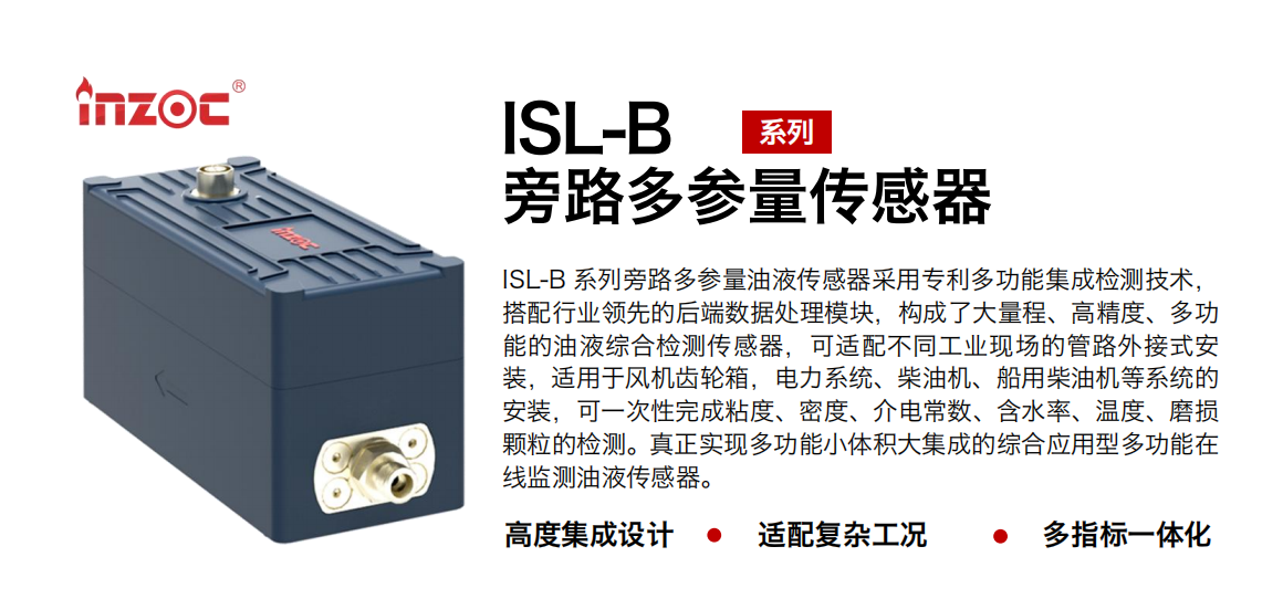 ISL-B 系列旁路多參量油液傳感器采用專利多功能集成檢測(cè)技術(shù)，搭配行業(yè)領(lǐng)先的后端數(shù)據(jù)處理模塊，構(gòu)成了大量程、高精度、多功能的油液綜合檢測(cè)傳感器，可適配不同工業(yè)現(xiàn)場(chǎng)的管路外接式安裝，適用于風(fēng)機(jī)齒輪箱，電力系統(tǒng)、柴油機(jī)、船用柴油機(jī)等系統(tǒng)的安裝，可一次性完成粘度、密度、介電常數(shù)、含水率、溫度、磨損顆粒的檢測(cè)。真正實(shí)現(xiàn)多功能小體積大集成的綜合應(yīng)用型多功能在線監(jiān)測(cè)油液傳感器。
行業(yè)：鋼鐵、石化、盾構(gòu)、電力、風(fēng)電、大型設(shè)備、OEM 等
油品：齒輪油、液壓油、透平油、柴機(jī)油等
