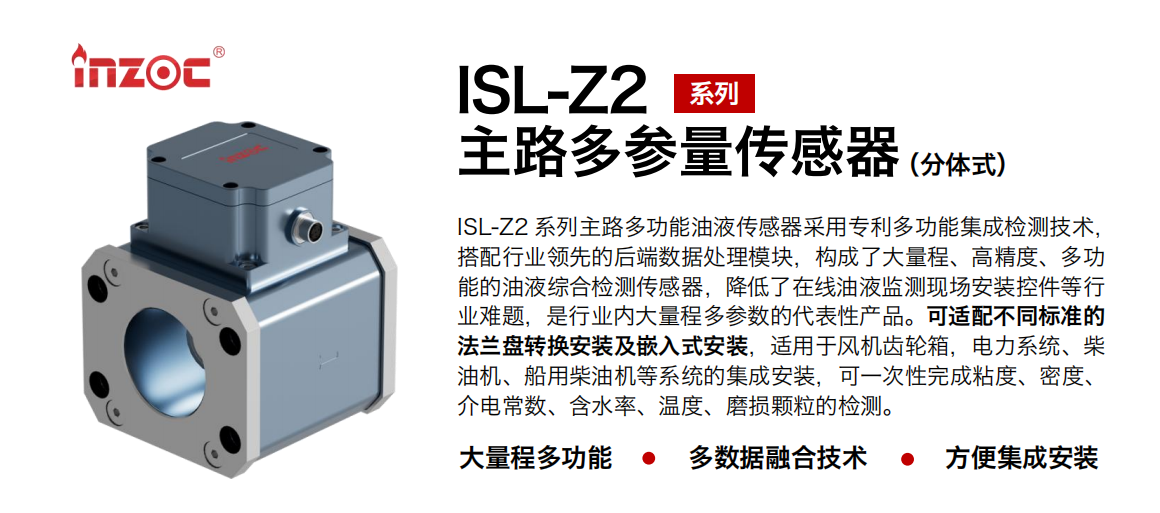ISL-Z2 系列主路多功能油液傳感器采用專(zhuān)利多功能集成檢測(cè)技術(shù)，搭配行業(yè)領(lǐng)先的后端數(shù)據(jù)處理模塊，構(gòu)成了大量程、高精度、多功能的油液綜合檢測(cè)傳感器，降低了在線油液監(jiān)測(cè)現(xiàn)場(chǎng)安裝控件等行業(yè)難題，是行業(yè)內(nèi)大量程多參數(shù)的代表性產(chǎn)品。可適配不同標(biāo)準(zhǔn)的法蘭盤(pán)轉(zhuǎn)換安裝及嵌入式安裝，適用于風(fēng)機(jī)齒輪箱，電力系統(tǒng)、柴油機(jī)、船用柴油機(jī)等系統(tǒng)的集成安裝，可一次性完成粘度、密度、介電常數(shù)、含水率、溫度、磨損顆粒的檢測(cè)。
                    應(yīng)用行業(yè)：鋼鐵、石化、盾構(gòu)、電力、風(fēng)電、大型設(shè)備、OEM 等
                    適用油品：齒輪油、液壓油、透平油、柴機(jī)油等