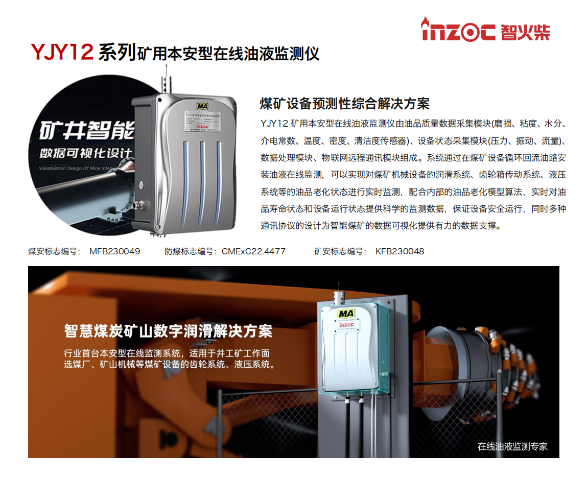 煤礦設備預測性綜合解決方案
YJY12礦用本安型在線油液監(jiān)測儀由油品質量數(shù)據(jù)采集模塊(磨損、粘度、水分、介電常數(shù)、溫度、密度、清潔度傳感器)、設備狀態(tài)采集模塊(壓力、振動、流量)、數(shù)據(jù)處理模塊、物聯(lián)網(wǎng)遠程通訊模塊組成。系統(tǒng)通過在煤礦設備循環(huán)回流油路安裝油液在線監(jiān)測，可以實現(xiàn)對煤礦機械設備的潤滑系統(tǒng)、齒輪箱傳動系統(tǒng)、液壓系統(tǒng)等的油品老化狀態(tài)進行實時監(jiān)測，配合內部的油品老化模型算法，實時對油品壽命狀態(tài)和設備運行狀態(tài)提供科學的監(jiān)測數(shù)據(jù)，保證設備安全運行，同時多種通訊協(xié)議的設計為智能煤礦的數(shù)據(jù)可視化提供有力的數(shù)據(jù)支撐。